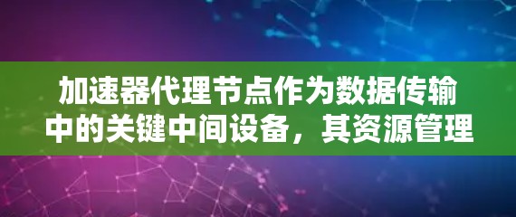 加速器代理节点作为数据传输中的关键中间设备，其资源管理至关重要。以下是对加速器代理节点资源的详细分析和建议