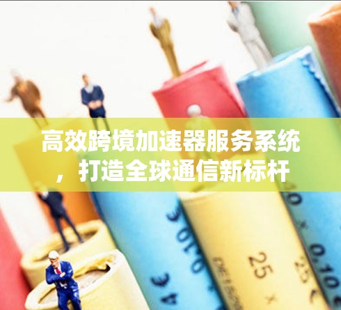 高效跨境加速器服务系统，打造全球通信新标杆
