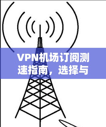 VPN机场订阅测速指南,选择与优化方法