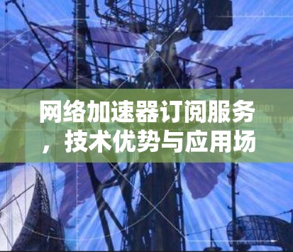 网络加速器订阅服务,技术优势与应用场景分析