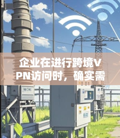 企业在进行跨境VPN访问时，确实需要考虑多个方面来确保安全和合规。以下是一些关键点和建议