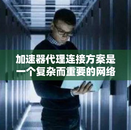 加速器代理连接方案是一个复杂而重要的网络配置任务，涉及多个方面的考虑。以下是对该方案的详细分步说明