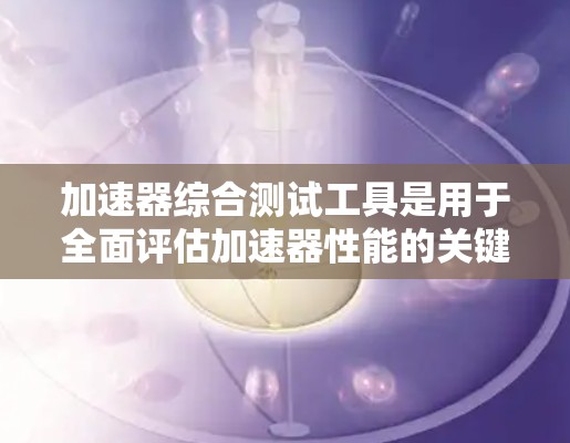 加速器综合测试工具是用于全面评估加速器性能的关键设备和软件套件，其主要功能包括测量电场、磁场、温度、振动和粒子流参数，数据采集和分析，确保加速器在实验中的有效性和可靠性。以下是对该工具的详细分步解释