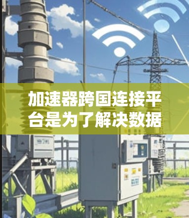 加速器跨国连接平台是为了解决数据交互和计算资源分配的挑战而开发的创新解决方案。以下是对该平台的详细分析 加速器跨国连接平台是为了解决数据交互和计算资源分配的挑战而开发的创新解决方案。以下是对该平台的详细分析