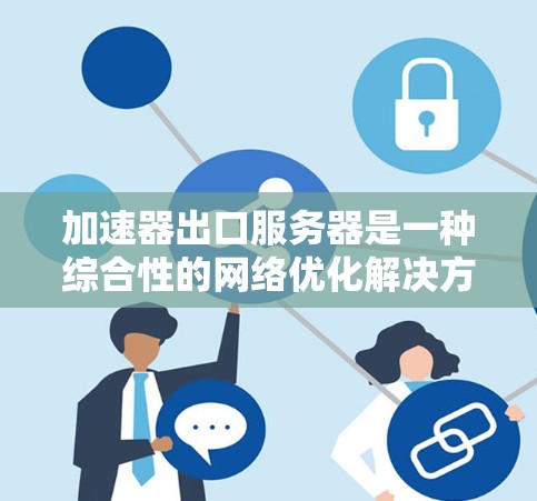 加速器出口服务器是一种综合性的网络优化解决方案，旨在提高数据传输效率并减轻内部服务器的负载。以下是对加速器出口服务器的详细分析和总结
