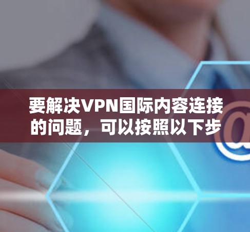 要解决VPN国际内容连接的问题,可以按照以下步骤进行 要解决VPN国际内容连接的问题,可以按照以下步骤进行