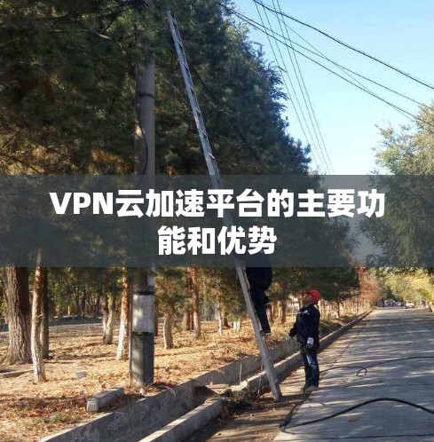 VPN云加速平台的主要功能和优势 VPN云加速平台的主要功能和优势