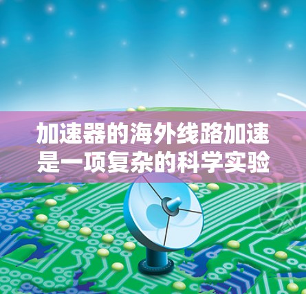加速器的海外线路加速是一项复杂的科学实验技术,涉及将粒子从国内运输至海外加速器设施进行加速。以下是对此过程的详细分析 加速器的海外线路加速是一项复杂的科学实验技术,涉及将粒子从国内运输至海外加速器设施进行加速。以下是对此过程的详细分析