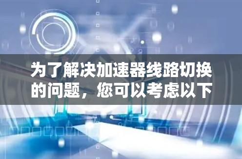 为了解决加速器线路切换的问题，您可以考虑以下步骤