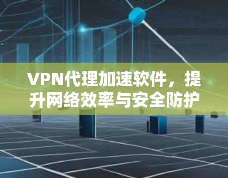 VPN代理加速软件，提升网络效率与安全防护的利双刃剑