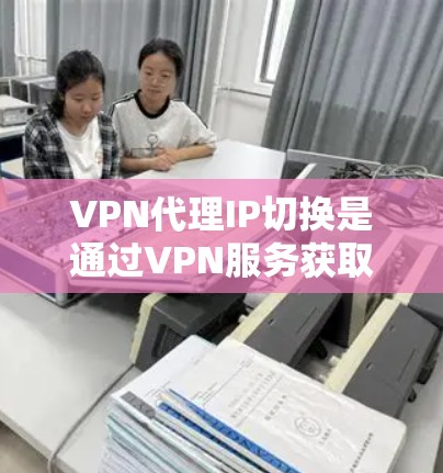 VPN代理IP切换是通过VPN服务获取一个代理IP地址，用于匿名连接和访问网络资源。以下是对该过程的详细分析