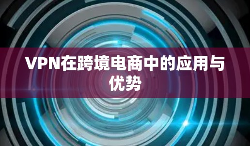 VPN在跨境电商中的应用与优势