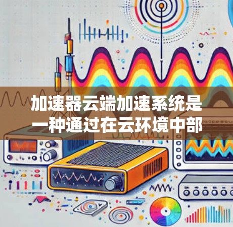 加速器云端加速系统是一种通过在云环境中部署加速器来优化数据传输和访问性能的解决方案。这种系统通常用于云存储、云计算和大数据处理等场景，以提高数据读写速度和系统吞吐量