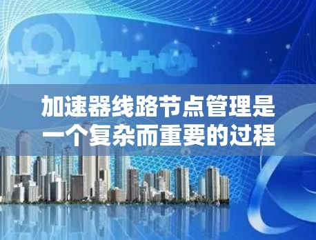 加速器线路节点管理是一个复杂而重要的过程，涉及多个方面的协调和维护，以确保加速器的高效运行和安全性。以下是对这一管理过程的详细总结