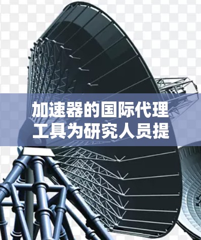 加速器的国际代理工具为研究人员提供了多种功能，涵盖了数据共享、文献追踪、合作管理、开放科学平台和项目协作等多个方面。以下是对这些工具的详细分步介绍