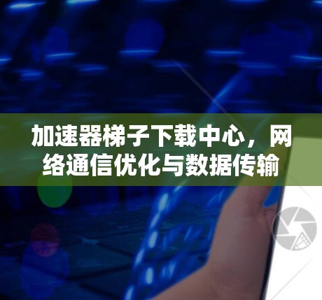 加速器梯子下载中心，网络通信优化与数据传输效率提升