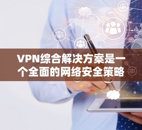 VPN综合解决方案是一个全面的网络安全策略，旨在为组织和个人提供安全、可靠的网络连接，保护数据隐私并满足合规要求。以下是对VPN综合解决方案的详细总结