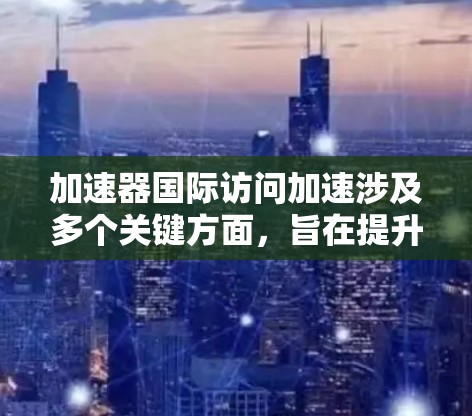 加速器国际访问加速涉及多个关键方面，旨在提升国际科学合作的效率和效果。以下是对这一概念的详细分步解释