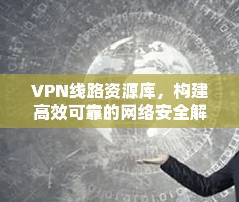 VPN线路资源库，构建高效可靠的网络安全解决方案