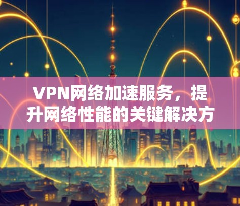 VPN网络加速服务，提升网络性能的关键解决方案