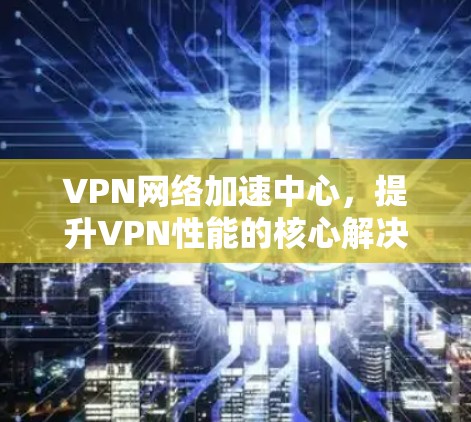 VPN网络加速中心，提升VPN性能的核心解决方案