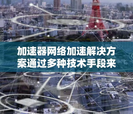 加速器网络加速解决方案通过多种技术手段来提高网络传输效率，解决大数据、云计算等场景中的网络瓶颈问题。以下是对这一解决方案的详细分析和总结