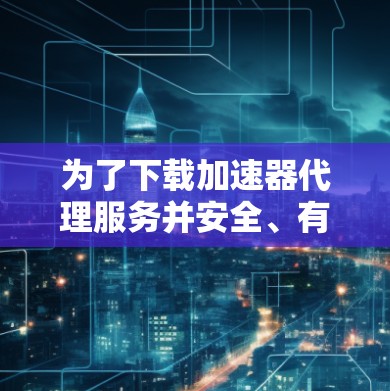 为了下载加速器代理服务并安全、有效地使用它，请按照以下步骤操作