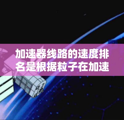 加速器线路的速度排名是根据粒子在加速过程中达到最高速度的情况来进行的。以下是各类型加速器的速度排名