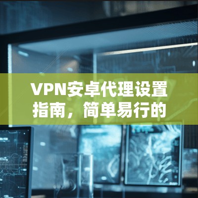 VPN安卓代理设置指南，简单易行的步骤说明