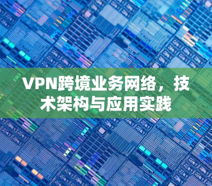 VPN跨境业务网络，技术架构与应用实践