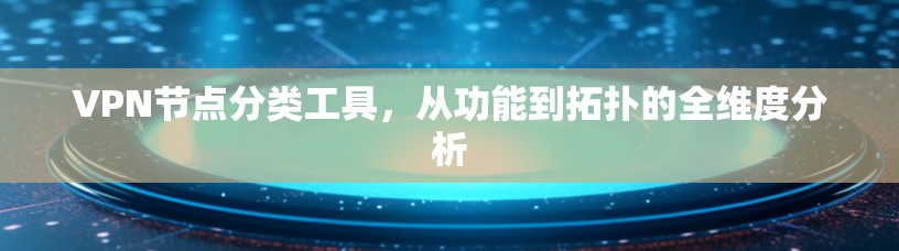 VPN节点分类工具，从功能到拓扑的全维度分析