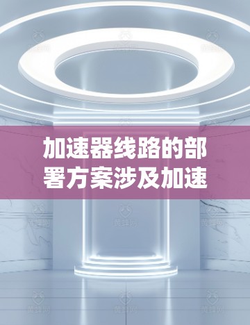 加速器线路的部署方案涉及加速器的各个组成部分（如直线加速器、磁场系统、射线传输系统、检测系统等）的布局和连接方式。以下是一个典型的加速器线路部署方案的总体思路和关键点