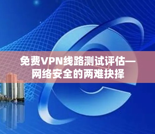 免费VPN线路测试评估—网络安全的两难抉择