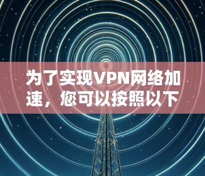 为了实现VPN网络加速，您可以按照以下步骤进行操作