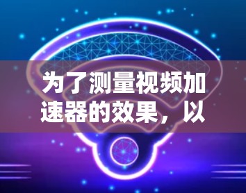 为了测量视频加速器的效果，以下是一份有条理的指南，帮助您选择和使用合适的工具