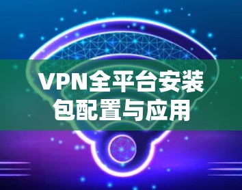 VPN全平台安装包配置与应用 VPN全平台安装包配置与应用