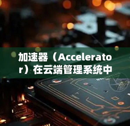 加速器(Accelerator)在云端管理系统中的应用通常涉及以下几个方面 加速器(Accelerator)在云端管理系统中的应用通常涉及以下几个方面