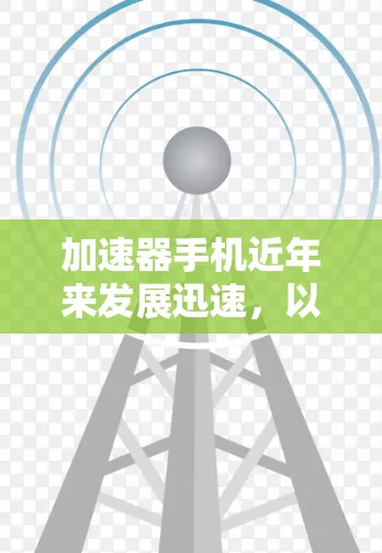 加速器手机近年来发展迅速，以下是对加速器手机版本更新和相关信息的详细分析
