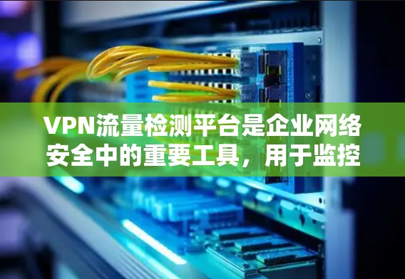 VPN流量检测平台是企业网络安全中的重要工具，用于监控和管理VPN流量，确保网络安全和合规性。以下是对该平台的详细分析
