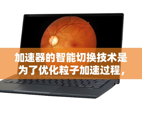 加速器的智能切换技术是为了优化粒子加速过程，提高效率和性能的一种方法。以下是对这一技术的详细分析