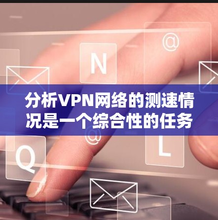分析VPN网络的测速情况是一个综合性的任务，涉及多个因素和步骤。以下是对该过程的详细分析和总结