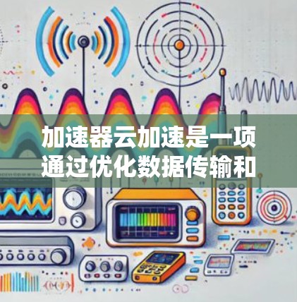 加速器云加速是一项通过优化数据传输和缓存技术来提升云服务性能的方法，旨在减少延迟、提高数据传输效率，并支持大规模的云计算需求。以下是对加速器云加速的详细分析和总结