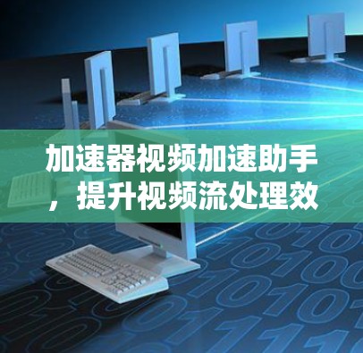 加速器视频加速助手，提升视频流处理效率的无缝解决方案