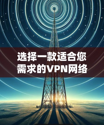 选择一款适合您需求的VPN网络加速软件需要综合考虑多个因素。以下是根据您的需求整理的推荐和评估