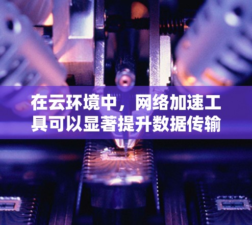 在云环境中，网络加速工具可以显著提升数据传输效率，减少延迟并提高吞吐量。以下是针对不同使用场景的推荐工具