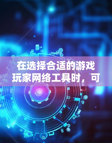 在选择合适的游戏玩家网络工具时，可以根据个人需求和偏好进行权衡。以下是一些推荐和考虑因素