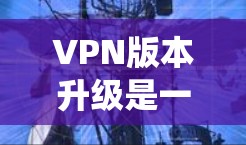 VPN版本升级是一个系统性的过程，涉及服务器端、客户端以及多种操作系统的处理。以下是详细的步骤指南，帮助您顺利完成VPN版本升级