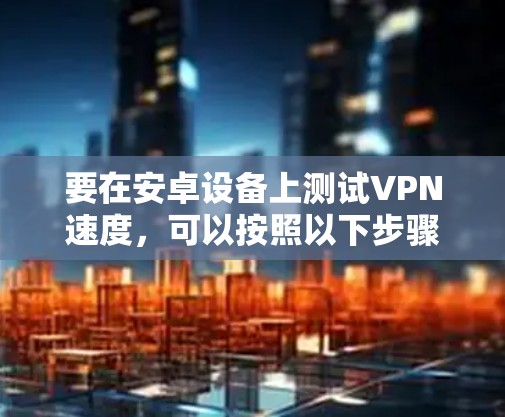 要在安卓设备上测试VPN速度,可以按照以下步骤进行 要在安卓设备上测试VPN速度,可以按照以下步骤进行