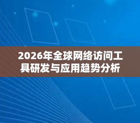 2026年全球网络访问工具研发与应用趋势分析
