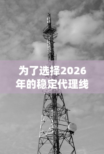 为了选择2026年的稳定代理线路，需综合考虑以下因素，并采取系统的步骤进行筛选